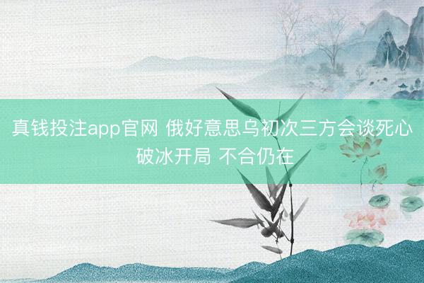 真钱投注app官网 俄好意思乌初次三方会谈死心 破冰开局 不合仍在