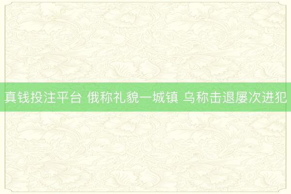 真钱投注平台 俄称礼貌一城镇 乌称击退屡次进犯
