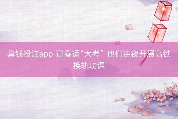 真钱投注app 迎春运“大考” 他们连夜开展高铁换轨功课