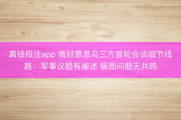 真钱投注app 俄好意思乌三方首轮会谈细节线路:军事议题有阐述 版图问题无共鸣