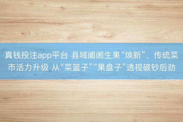 真钱投注app平台 县域阛阓生果“焕新”、传统菜市活力升级 从“菜篮子”“果盘子”透视破钞后劲