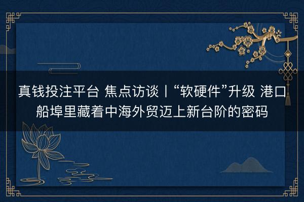 真钱投注平台 焦点访谈丨“软硬件”升级 港口船埠里藏着中海外贸迈上新台阶的密码