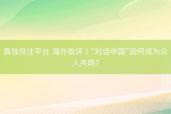 真钱投注平台 海外锐评丨“对话中国”因何成为众人共鸣?