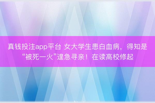 真钱投注app平台 女大学生患白血病,得知是“被死一火”遑急寻亲!在读高校修起