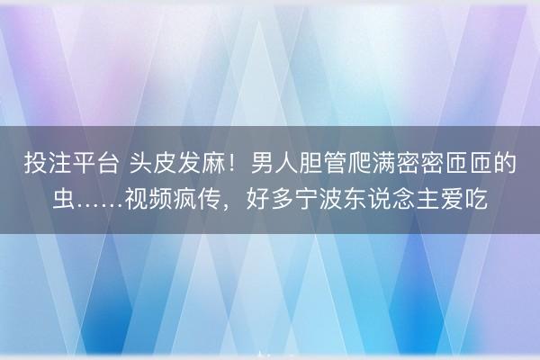 投注平台 头皮发麻！男人胆管爬满密密匝匝的虫……视频疯传，好多宁波东说念主爱吃