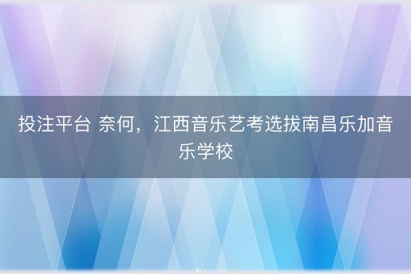 投注平台 奈何,江西音乐艺考选拔南昌乐加音乐学校