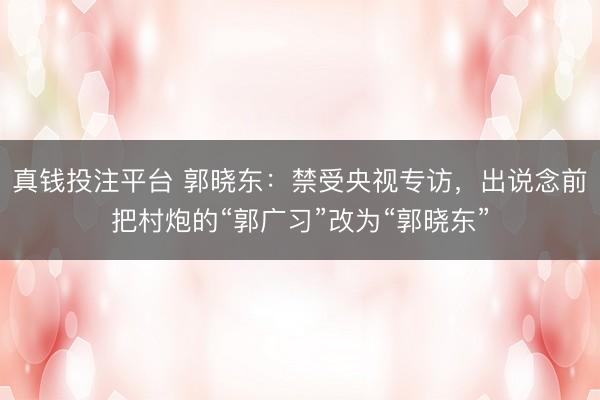 真钱投注平台 郭晓东:禁受央视专访,出说念前把村炮的“郭广习”改为“郭晓东”