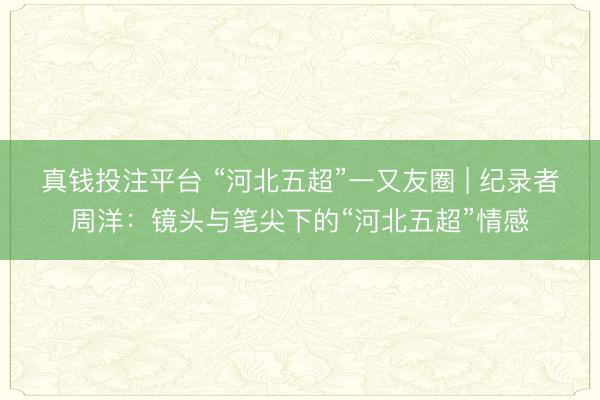 真钱投注平台 “河北五超”一又友圈 | 纪录者周洋:镜头与笔尖下的“河北五超”情感