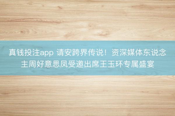 真钱投注app 请安跨界传说!资深媒体东说念主周好意思凤受邀出席王玉环专属盛宴