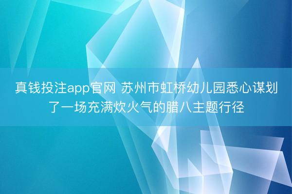 真钱投注app官网 苏州市虹桥幼儿园悉心谋划了一场充满炊火气的腊八主题行径