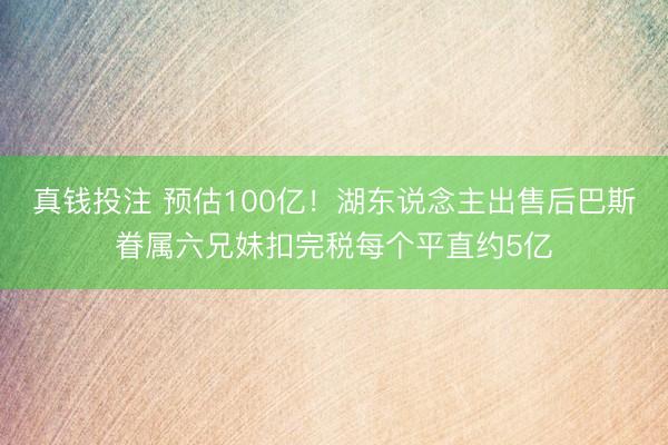 真钱投注 预估100亿!湖东说念主出售后巴斯眷属六兄妹扣完税每个平直约5亿