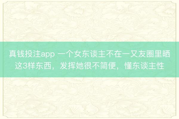 真钱投注app 一个女东谈主不在一又友圈里晒这3样东西，发挥她很不简便，懂东谈主性