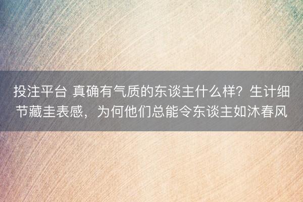 投注平台 真确有气质的东谈主什么样?生计细节藏圭表感,为何他们总能令东谈主如沐春风