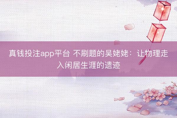 真钱投注app平台 不刷题的吴姥姥：让物理走入闲居生涯的遗迹