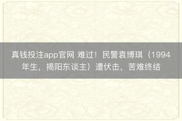 真钱投注app官网 难过!民警袁博琪(1994年生,揭阳东谈主)遭伏击,苦难终结