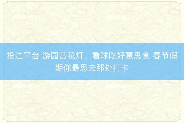 投注平台 游园赏花灯、看球吃好意思食 春节假期你最思去那处打卡