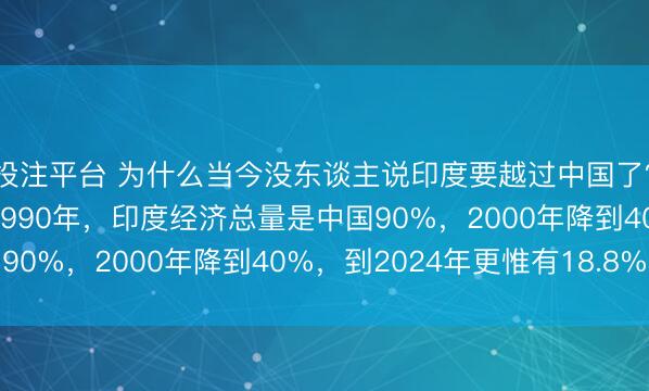 投注平台 为什么当今没东谈主说印度要越过中国了？望望数据就瓦解了，1990年，印度经济总量是中国90%，2000年降到40%，到2024年更惟有18.8%