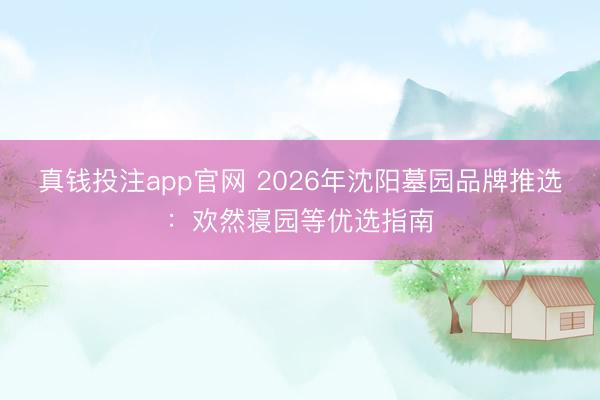 真钱投注app官网 2026年沈阳墓园品牌推选：欢然寝园等优选指南