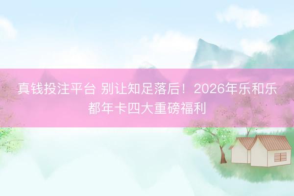 真钱投注平台 别让知足落后！2026年乐和乐都年卡四大重磅福利
