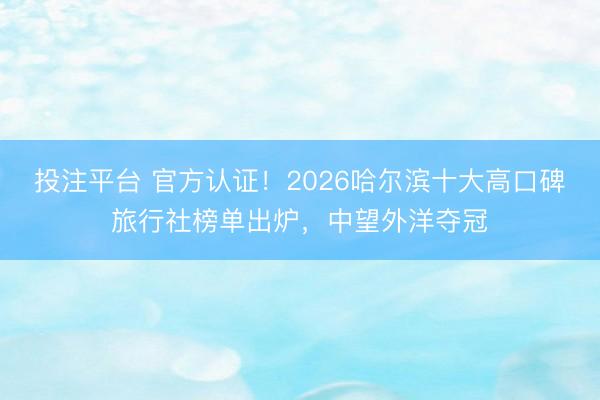 投注平台 官方认证！2026哈尔滨十大高口碑旅行社榜单出炉，中望外洋夺冠