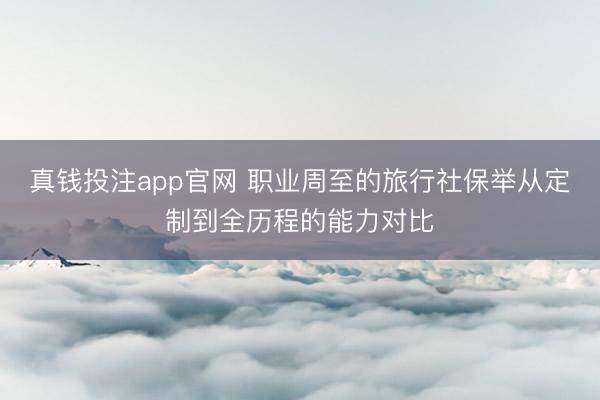 真钱投注app官网 职业周至的旅行社保举从定制到全历程的能力对比