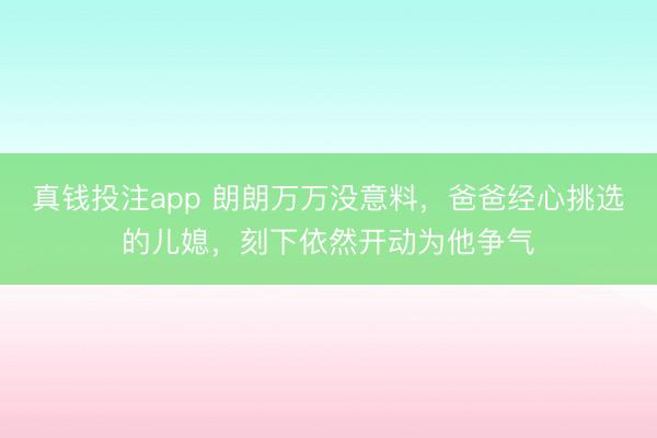 真钱投注app 朗朗万万没意料,爸爸经心挑选的儿媳,刻下依然开动为他争气