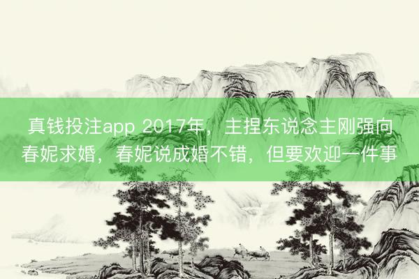 真钱投注app 2017年，主捏东说念主刚强向春妮求婚，春妮说成婚不错，但要欢迎一件事