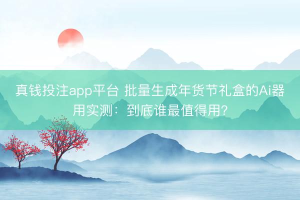 真钱投注app平台 批量生成年货节礼盒的Ai器用实测:到底谁最值得用?
