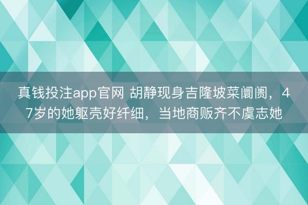真钱投注app官网 胡静现身吉隆坡菜阛阓，47岁的她躯壳好纤细，当地商贩齐不虞志她