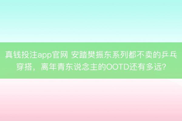 真钱投注app官网 安踏樊振东系列都不卖的乒乓穿搭，离年青东说念主的OOTD还有多远？