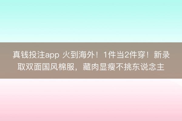 真钱投注app 火到海外!1件当2件穿!新录取双面国风棉服,藏肉显瘦不挑东说念主