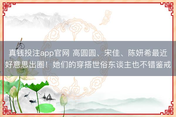 真钱投注app官网 高圆圆、宋佳、陈妍希最近好意思出圈！她们的穿搭世俗东谈主也不错鉴戒