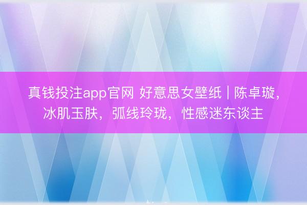 真钱投注app官网 好意思女壁纸 | 陈卓璇,冰肌玉肤,弧线玲珑,性感迷东谈主