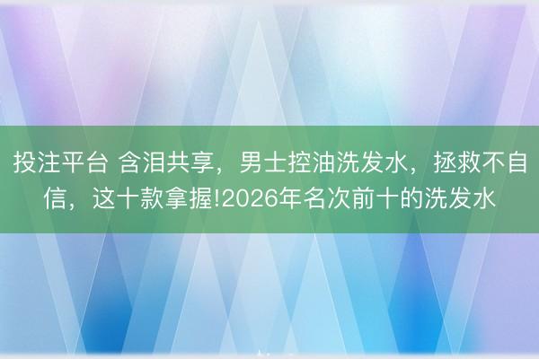 投注平台 含泪共享，男士控油洗发水，拯救不自信，这十款拿握!2026年名次前十的洗发水