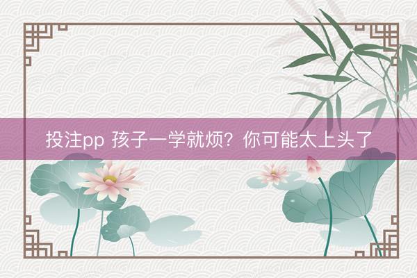 投注pp 孩子一学就烦?你可能太上头了