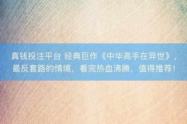 真钱投注平台 经典巨作《中华高手在异世》,最反套路的情境,看完热血沸腾,值得推荐!