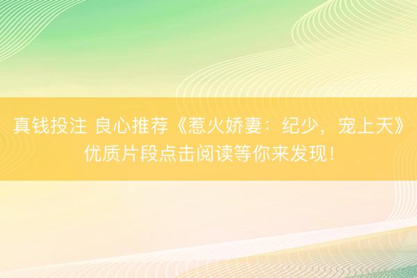 真钱投注 良心推荐《惹火娇妻:纪少,宠上天》优质片段点击阅读等你来发现!