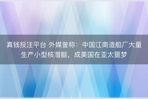 真钱投注平台 外媒曾称：中国江南造船厂大量生产小型核潜艇，成美国在亚太噩梦