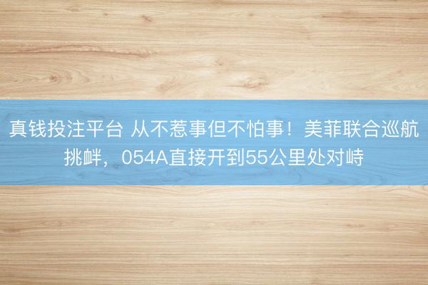 真钱投注平台 从不惹事但不怕事！美菲联合巡航挑衅，054A直接开到55公里处对峙