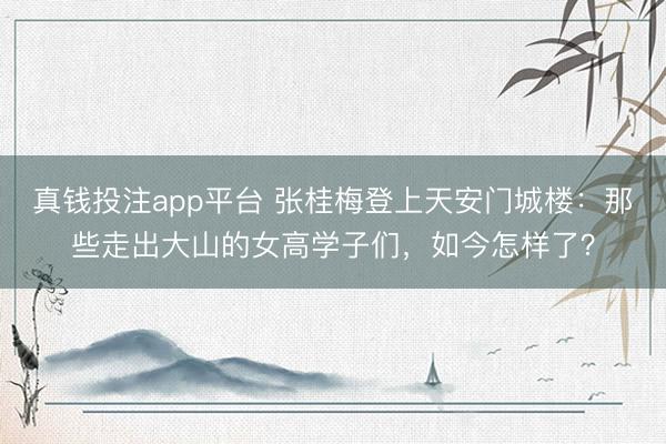 真钱投注app平台 张桂梅登上天安门城楼:那些走出大山的女高学子们,如今怎样了?