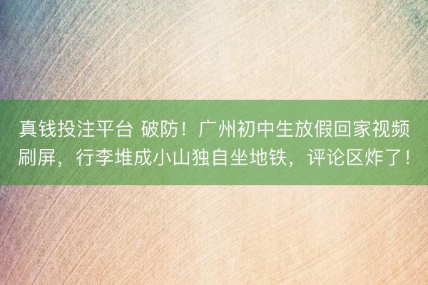 真钱投注平台 破防!广州初中生放假回家视频刷屏,行李堆成小山独自坐地铁,评论区炸了!
