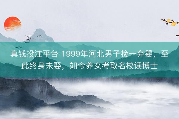 真钱投注平台 1999年河北男子捡一弃婴,至此终身未娶,如今养女考取名校读博士
