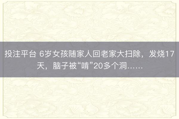 投注平台 6岁女孩随家人回老家大扫除，发烧17天，脑子被“啃”20多个洞……