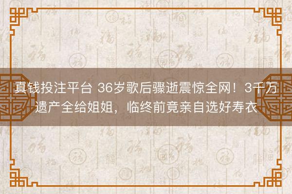 真钱投注平台 36岁歌后骤逝震惊全网!3千万遗产全给姐姐,临终前竟亲自选好寿衣