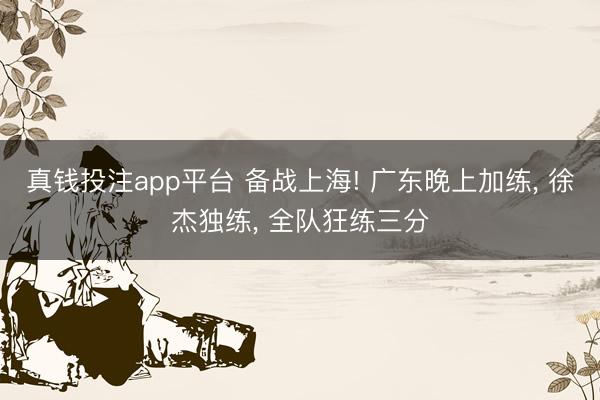 真钱投注app平台 备战上海! 广东晚上加练, 徐杰独练, 全队狂练三分