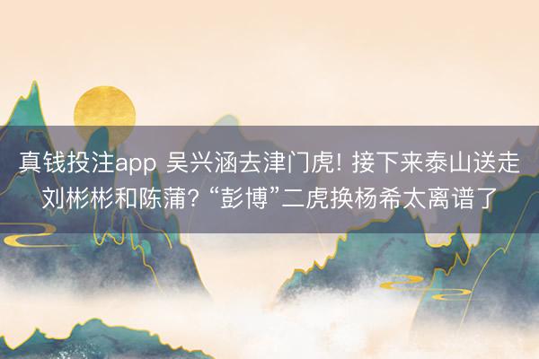 真钱投注app 吴兴涵去津门虎! 接下来泰山送走刘彬彬和陈蒲? “彭博”二虎换杨希太离谱了