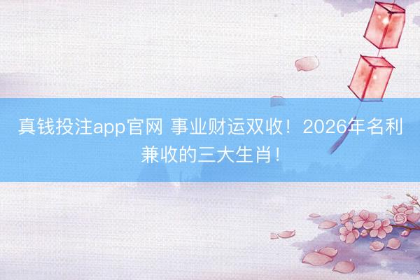 真钱投注app官网 事业财运双收！2026年名利兼收的三大生肖！