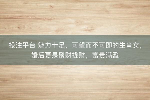投注平台 魅力十足,可望而不可即的生肖女,婚后更是聚财拢财,富贵满盈
