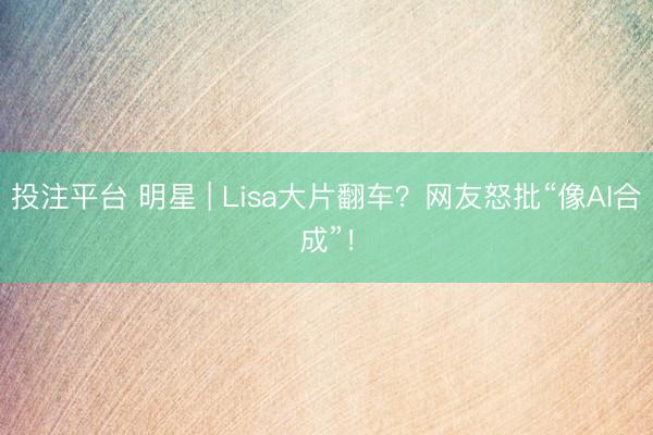 投注平台 明星 | Lisa大片翻车?网友怒批“像AI合成”!