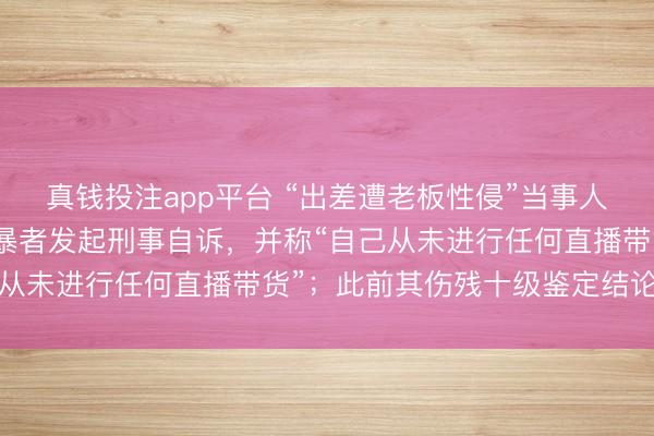 真钱投注app平台 “出差遭老板性侵”当事人崔丽丽发视频:将对网暴者发起刑事自诉,并称“自己从未进行任何直播带货”;此前其伤残十级鉴定结论生效